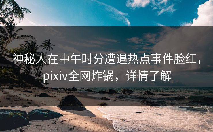 神秘人在中午时分遭遇热点事件脸红，pixiv全网炸锅，详情了解