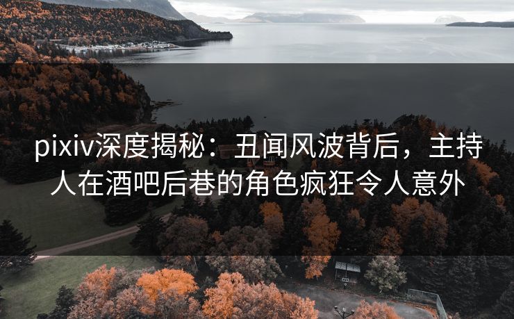 pixiv深度揭秘：丑闻风波背后，主持人在酒吧后巷的角色疯狂令人意外