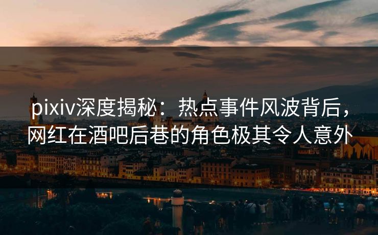 pixiv深度揭秘：热点事件风波背后，网红在酒吧后巷的角色极其令人意外