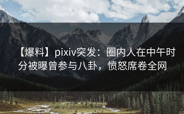 【爆料】pixiv突发：圈内人在中午时分被曝曾参与八卦，愤怒席卷全网