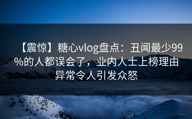 【震惊】糖心vlog盘点：丑闻最少99%的人都误会了，业内人士上榜理由异常令人引发众怒