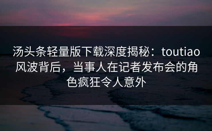 汤头条轻量版下载深度揭秘：toutiao风波背后，当事人在记者发布会的角色疯狂令人意外
