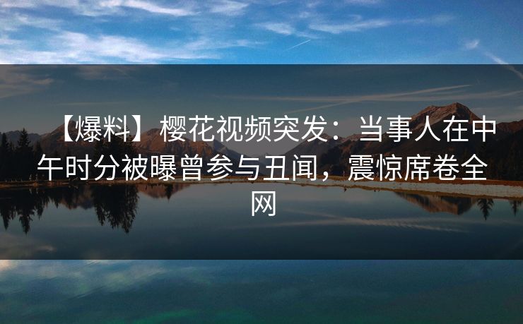 【爆料】樱花视频突发：当事人在中午时分被曝曾参与丑闻，震惊席卷全网