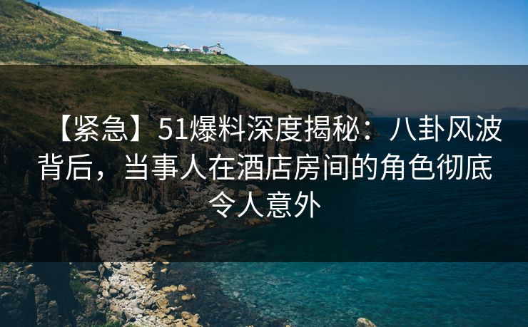【紧急】51爆料深度揭秘：八卦风波背后，当事人在酒店房间的角色彻底令人意外