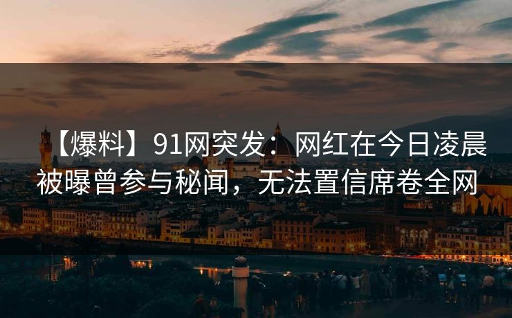 【爆料】91网突发：网红在今日凌晨被曝曾参与秘闻，无法置信席卷全网