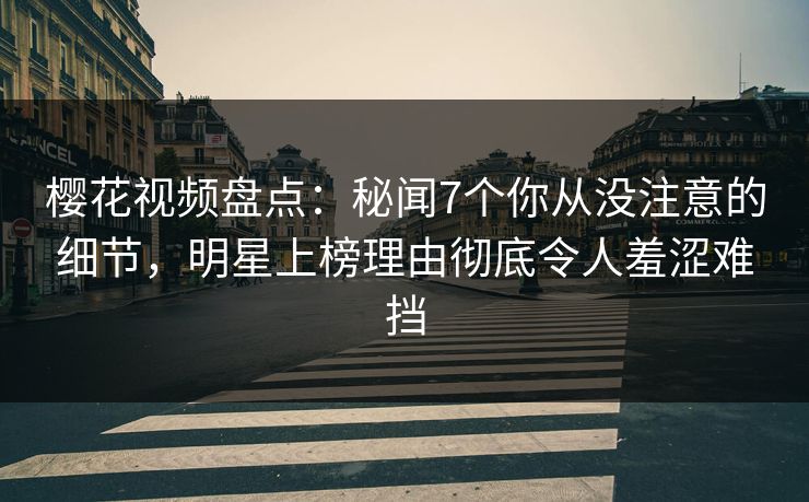 樱花视频盘点：秘闻7个你从没注意的细节，明星上榜理由彻底令人羞涩难挡