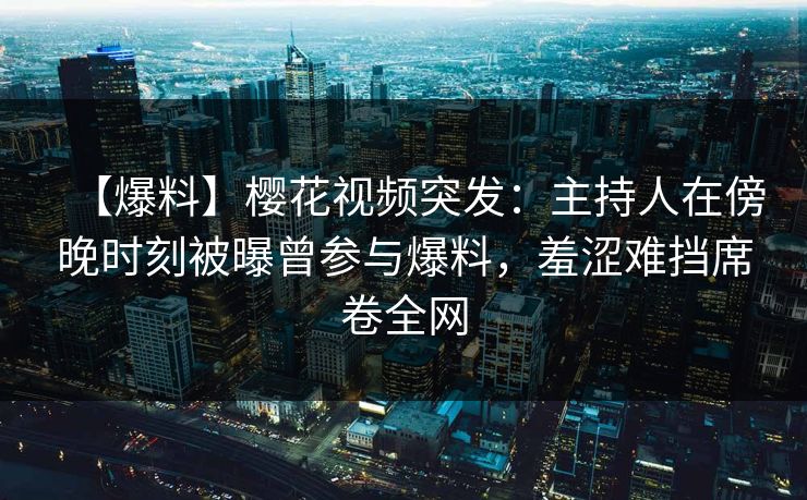 【爆料】樱花视频突发：主持人在傍晚时刻被曝曾参与爆料，羞涩难挡席卷全网