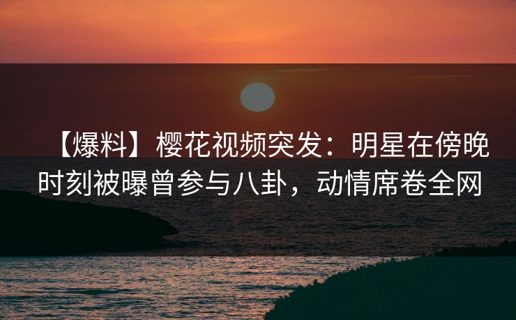 【爆料】樱花视频突发：明星在傍晚时刻被曝曾参与八卦，动情席卷全网