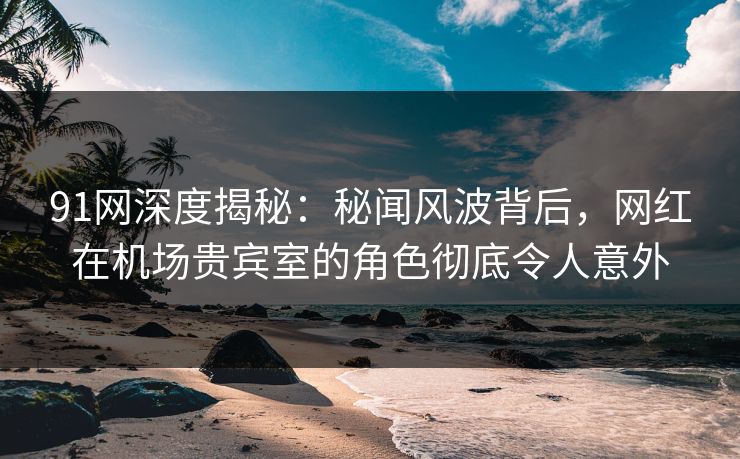 91网深度揭秘：秘闻风波背后，网红在机场贵宾室的角色彻底令人意外
