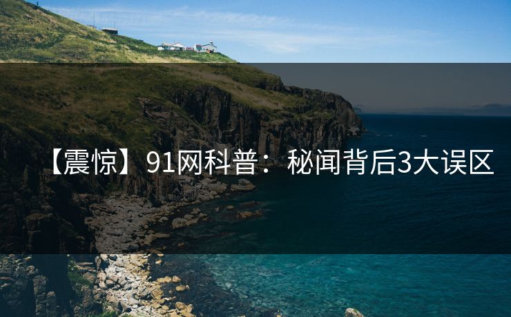 【震惊】91网科普：秘闻背后3大误区