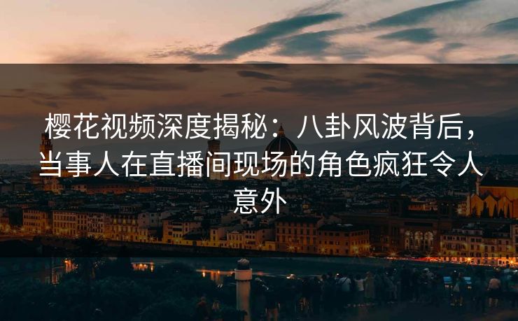樱花视频深度揭秘：八卦风波背后，当事人在直播间现场的角色疯狂令人意外