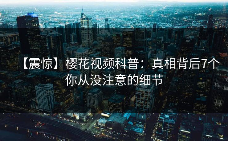 【震惊】樱花视频科普：真相背后7个你从没注意的细节