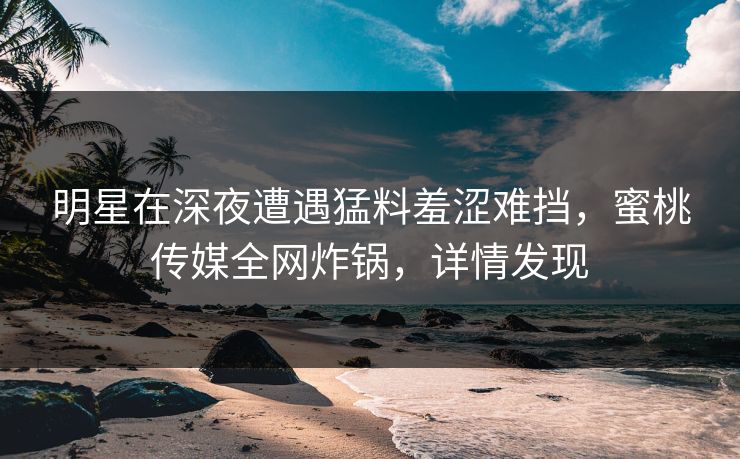 明星在深夜遭遇猛料羞涩难挡，蜜桃传媒全网炸锅，详情发现