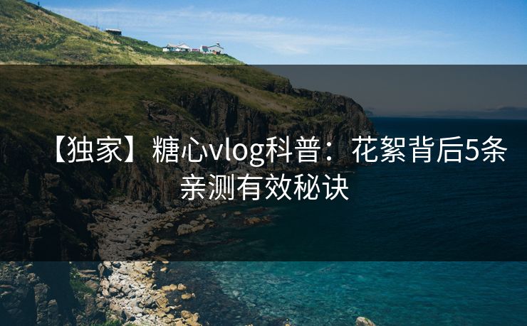 【独家】糖心vlog科普：花絮背后5条亲测有效秘诀