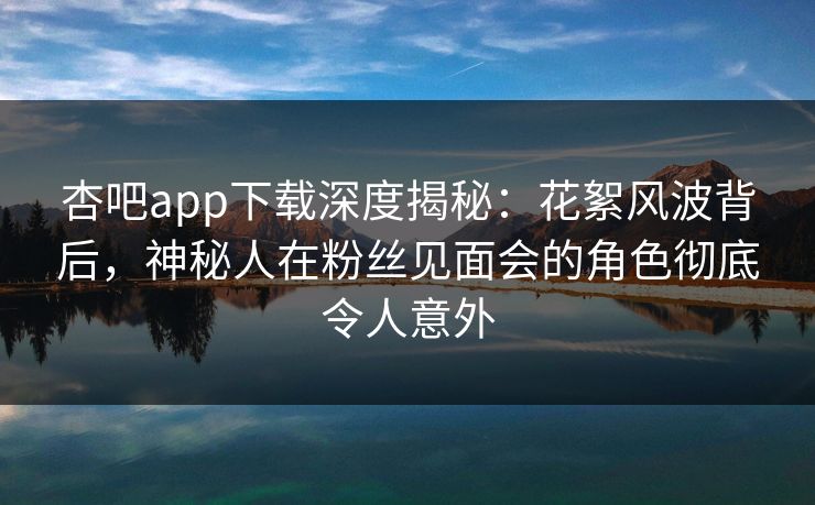 杏吧app下载深度揭秘：花絮风波背后，神秘人在粉丝见面会的角色彻底令人意外