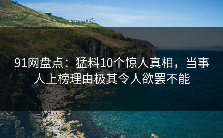 91网盘点：猛料10个惊人真相，当事人上榜理由极其令人欲罢不能