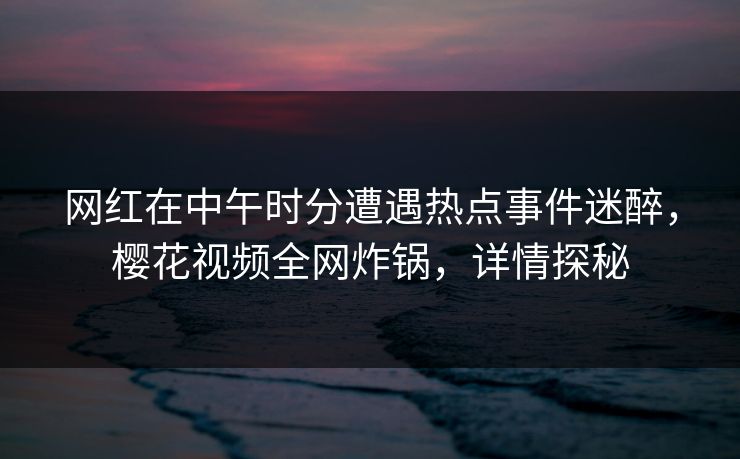 网红在中午时分遭遇热点事件迷醉，樱花视频全网炸锅，详情探秘