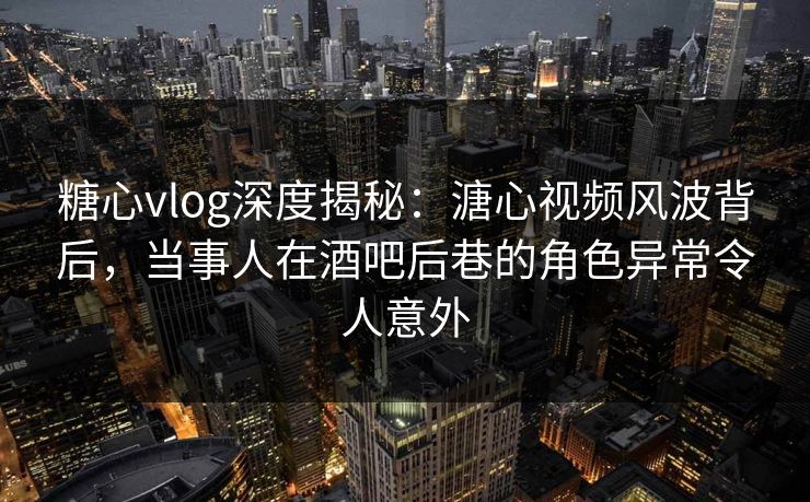 糖心vlog深度揭秘：溏心视频风波背后，当事人在酒吧后巷的角色异常令人意外