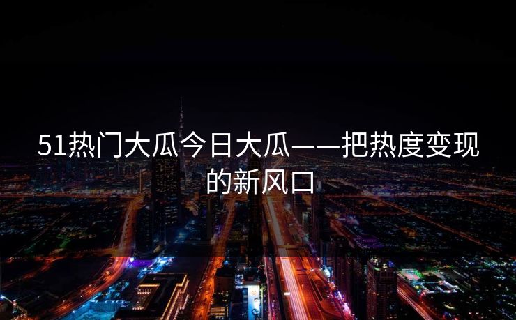 51热门大瓜今日大瓜——把热度变现的新风口