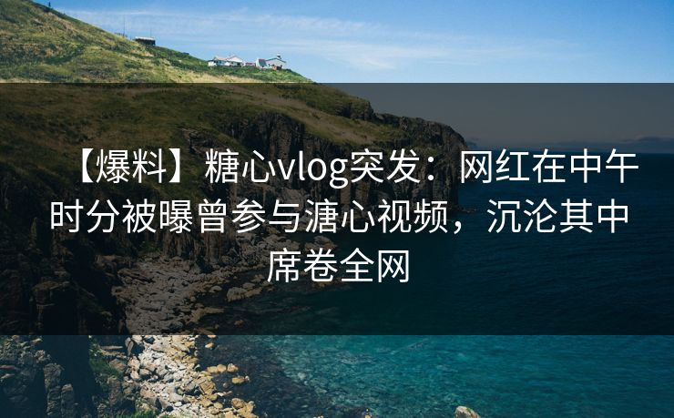 【爆料】糖心vlog突发：网红在中午时分被曝曾参与溏心视频，沉沦其中席卷全网