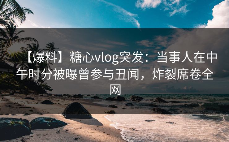 【爆料】糖心vlog突发：当事人在中午时分被曝曾参与丑闻，炸裂席卷全网