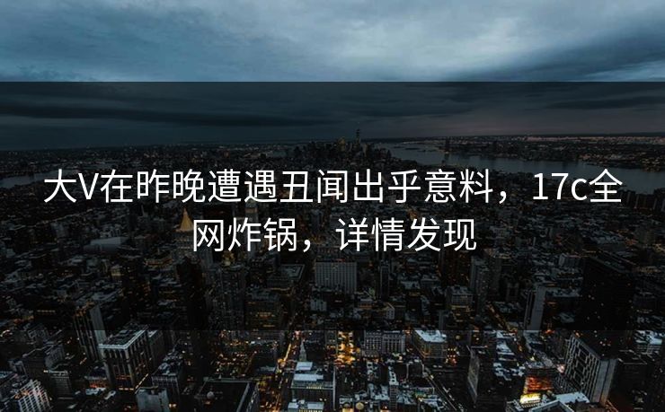 大V在昨晚遭遇丑闻出乎意料，17c全网炸锅，详情发现