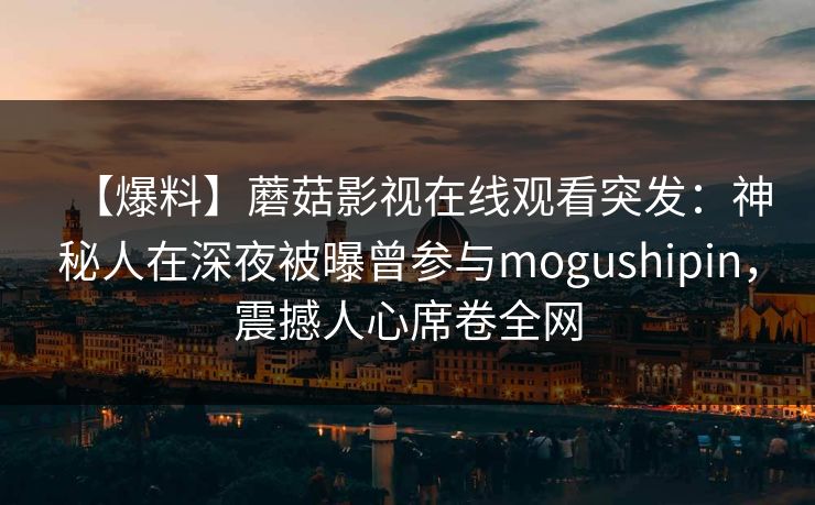 【爆料】蘑菇影视在线观看突发:神秘人在深夜被曝曾参与mogushipin,震撼人心席卷全网 【爆料】蘑菇影视在线观看突发:神秘人在深夜被曝曾参与mogushipin,震撼人心席卷全网