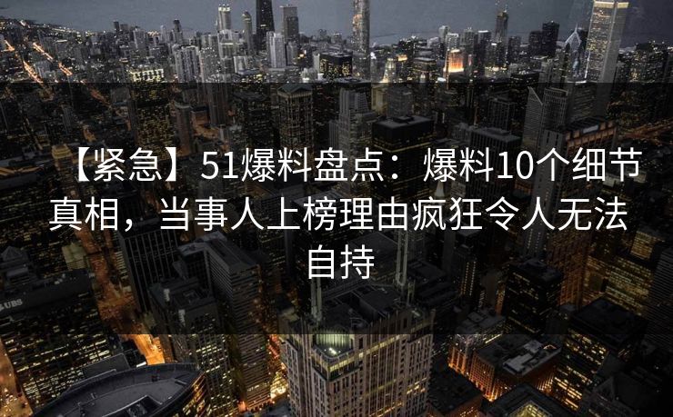 【紧急】51爆料盘点：爆料10个细节真相，当事人上榜理由疯狂令人无法自持