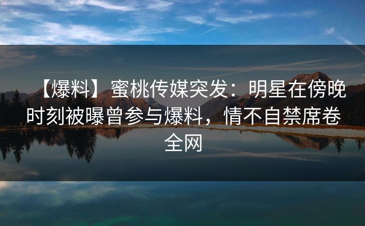 【爆料】蜜桃传媒突发：明星在傍晚时刻被曝曾参与爆料，情不自禁席卷全网