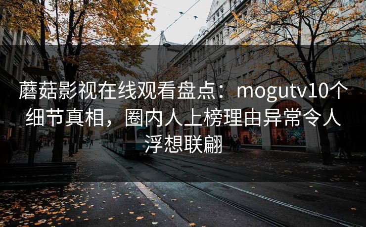 蘑菇影视在线观看盘点：mogutv10个细节真相，圈内人上榜理由异常令人浮想联翩
