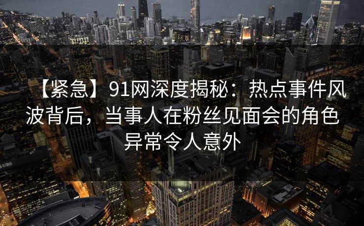 【紧急】91网深度揭秘：热点事件风波背后，当事人在粉丝见面会的角色异常令人意外