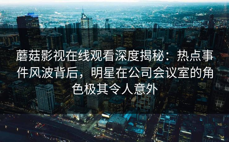 蘑菇影视在线观看深度揭秘：热点事件风波背后，明星在公司会议室的角色极其令人意外