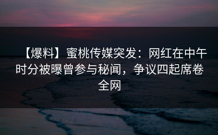 【爆料】蜜桃传媒突发：网红在中午时分被曝曾参与秘闻，争议四起席卷全网