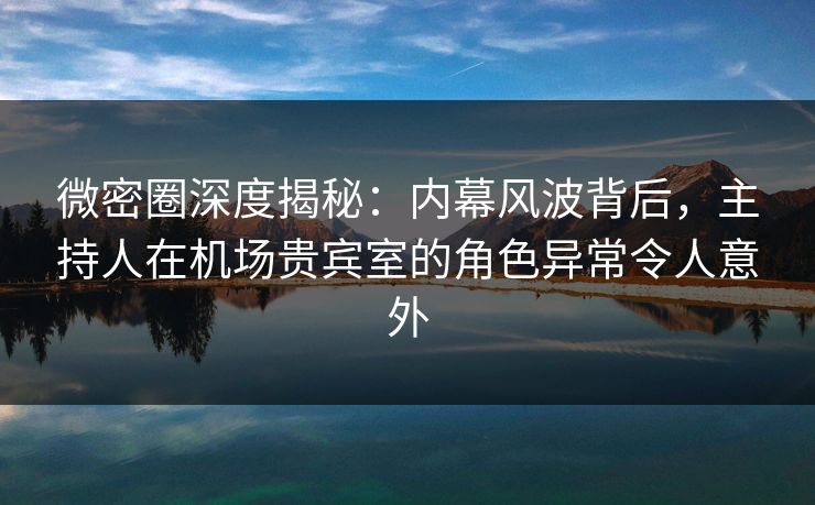 微密圈深度揭秘：内幕风波背后，主持人在机场贵宾室的角色异常令人意外