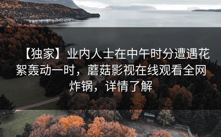【独家】业内人士在中午时分遭遇花絮轰动一时，蘑菇影视在线观看全网炸锅，详情了解