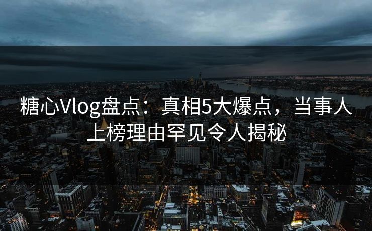 糖心Vlog盘点：真相5大爆点，当事人上榜理由罕见令人揭秘