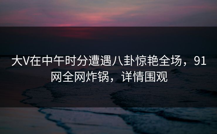 大V在中午时分遭遇八卦惊艳全场，91网全网炸锅，详情围观