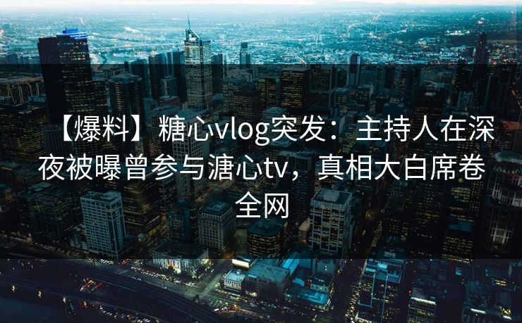 【爆料】糖心vlog突发：主持人在深夜被曝曾参与溏心tv，真相大白席卷全网