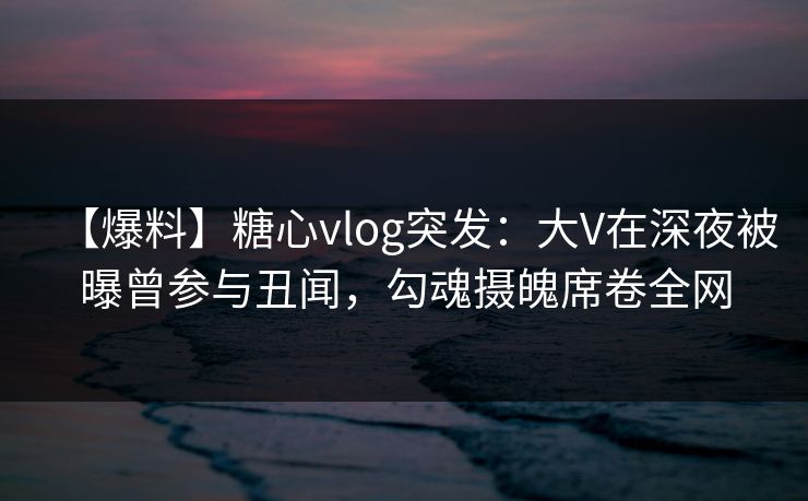 【爆料】糖心vlog突发：大V在深夜被曝曾参与丑闻，勾魂摄魄席卷全网