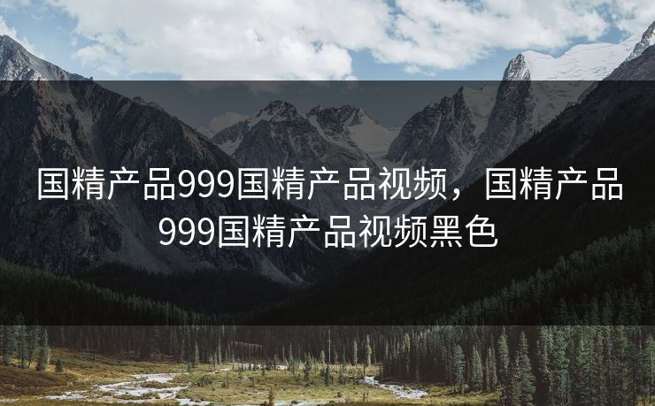 国精产品999国精产品视频，国精产品999国精产品视频黑色