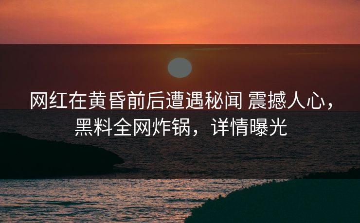 网红在黄昏前后遭遇秘闻 震撼人心，黑料全网炸锅，详情曝光