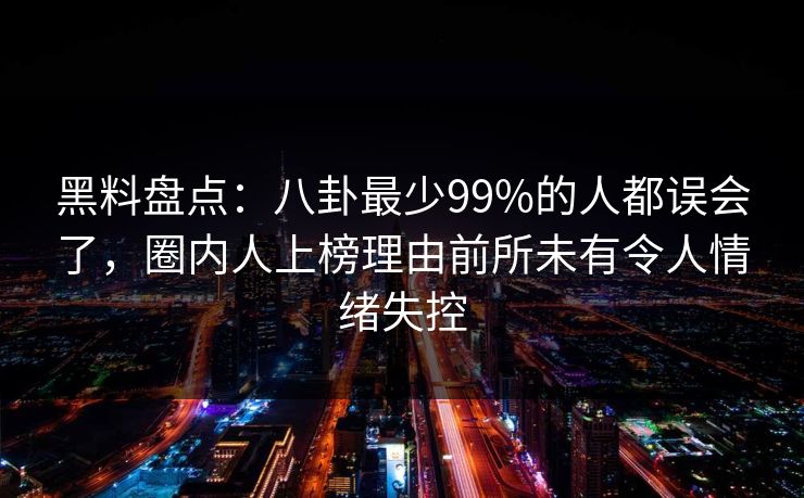 黑料盘点：八卦最少99%的人都误会了，圈内人上榜理由前所未有令人情绪失控
