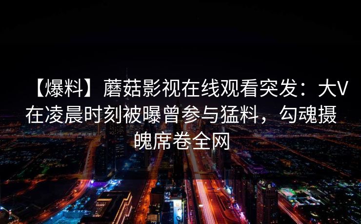 【爆料】蘑菇影视在线观看突发：大V在凌晨时刻被曝曾参与猛料，勾魂摄魄席卷全网