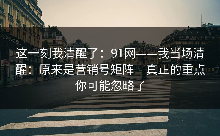 这一刻我清醒了：91网——我当场清醒：原来是营销号矩阵｜真正的重点你可能忽略了