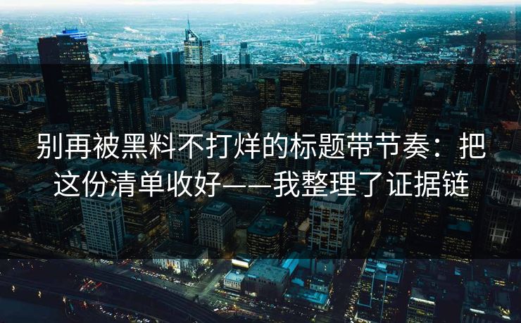 别再被黑料不打烊的标题带节奏：把这份清单收好——我整理了证据链