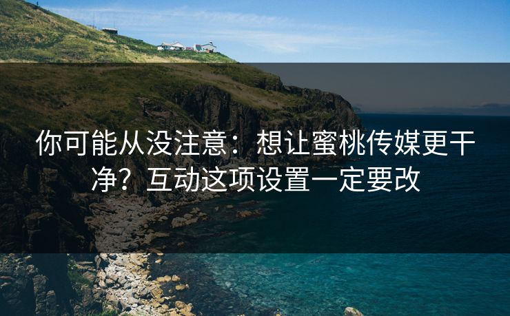 你可能从没注意：想让蜜桃传媒更干净？互动这项设置一定要改