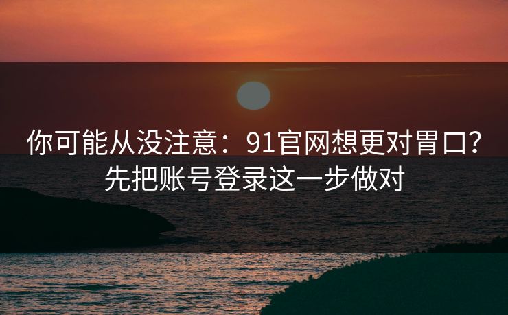 你可能从没注意：91官网想更对胃口？先把账号登录这一步做对